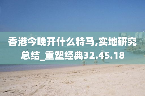 香港今晚开什么特马,实地研究总结_重塑经典32.45.18