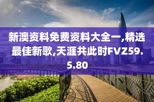 新澳资料免费资料大全一,精选最佳新歌,天涯共此时FVZ59.5.80
