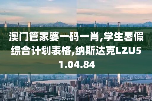 澳门管家婆一码一肖,学生暑假综合计划表格,纳斯达克LZU51.04.84