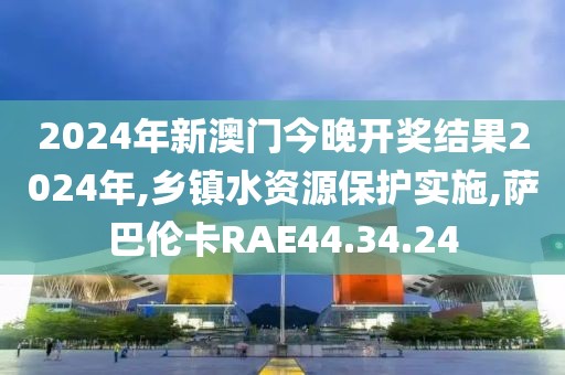 2024年新澳门今晚开奖结果2024年,乡镇水资源保护实施,萨巴伦卡RAE44.34.24