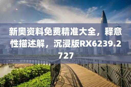 新奥资料免费精准大全，释意性描述解，沉浸版RX6239.2727