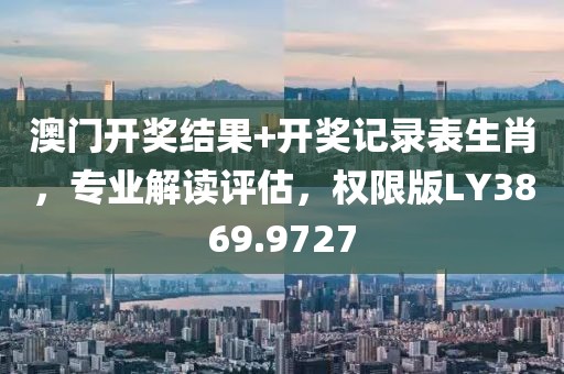 澳门开奖结果+开奖记录表生肖，专业解读评估，权限版LY3869.9727