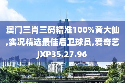 澳门三肖三码精准100%黄大仙,实况精选最佳后卫球员,爱奇艺JXP35.27.96