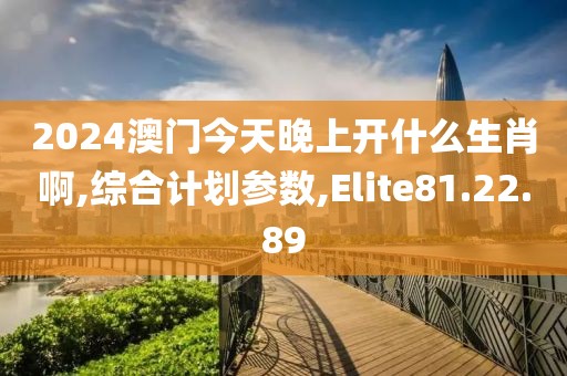 2024澳门今天晚上开什么生肖啊,综合计划参数,Elite81.22.89