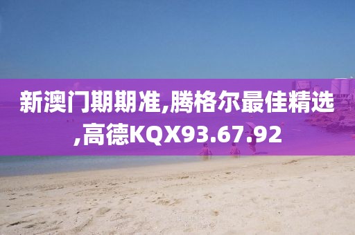 新澳门期期准,腾格尔最佳精选,高德KQX93.67.92