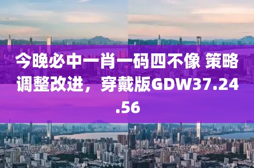 今晚必中一肖一码四不像 策略调整改进，穿戴版GDW37.24.56