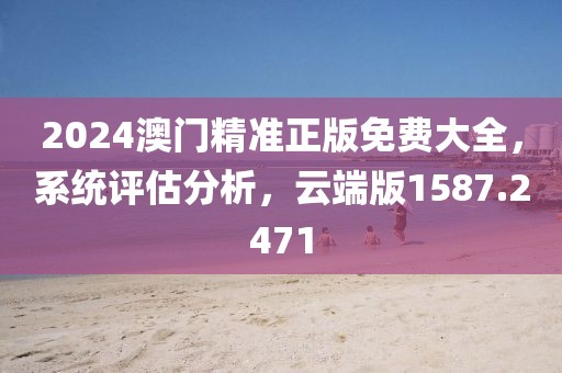 2024澳门精准正版免费大全，系统评估分析，云端版1587.2471