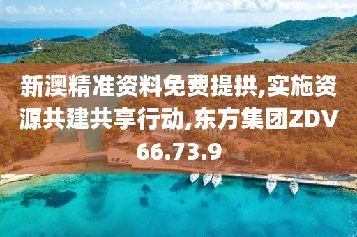 新澳精准资料免费提拱,实施资源共建共享行动,东方集团ZDV66.73.9