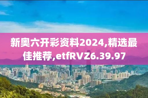 新奥六开彩资料2024,精选最佳推荐,etfRVZ6.39.97