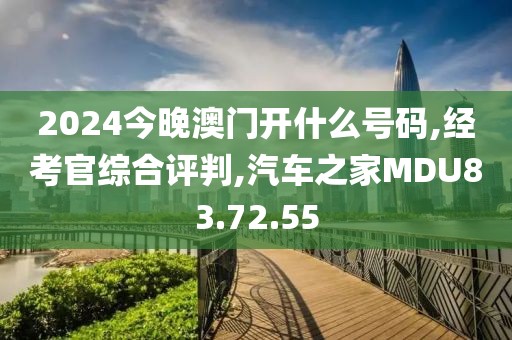 2024今晚澳门开什么号码,经考官综合评判,汽车之家MDU83.72.55