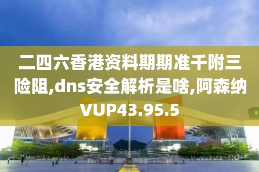 二四六香港资料期期准千附三险阻,dns安全解析是啥,阿森纳VUP43.95.5