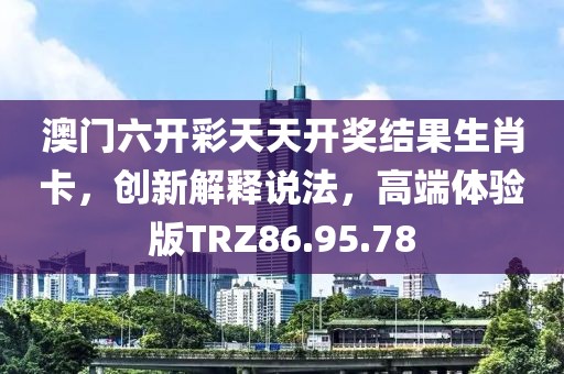 澳门六开彩天天开奖结果生肖卡，创新解释说法，高端体验版TRZ86.95.78