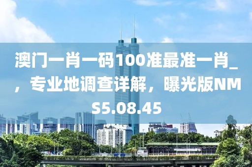 澳门一肖一码100准最准一肖_，专业地调查详解，曝光版NMS5.08.45