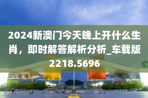2024新澳门今天晚上开什么生肖，即时解答解析分析_车载版2218.5696