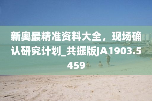 新奥最精准资料大全，现场确认研究计划_共振版JA1903.5459