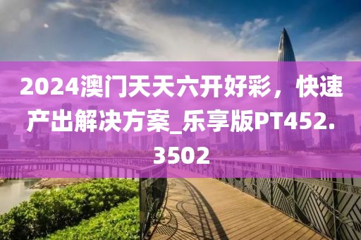 2024澳门天天六开好彩，快速产出解决方案_乐享版PT452.3502