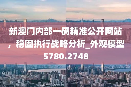 新澳门内部一码精准公开网站，稳固执行战略分析_外观模型5780.2748