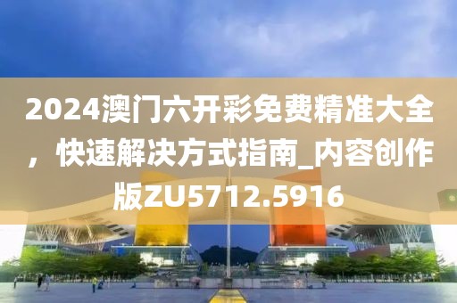 2024澳门六开彩免费精准大全，快速解决方式指南_内容创作版ZU5712.5916