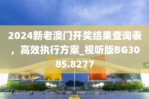 2024新老澳门开奖结果查询表，高效执行方案_视听版BG3085.8277