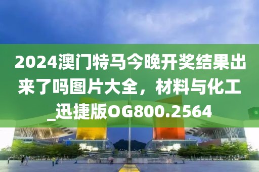 2024澳门特马今晚开奖结果出来了吗图片大全，材料与化工_迅捷版OG800.2564