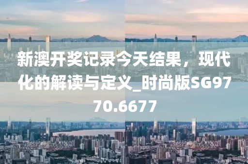 新澳开奖记录今天结果，现代化的解读与定义_时尚版SG9770.6677