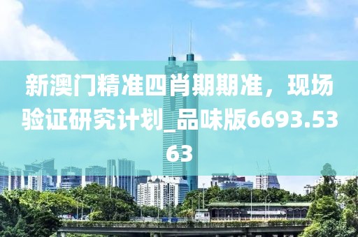 新澳门精准四肖期期准，现场验证研究计划_品味版6693.5363