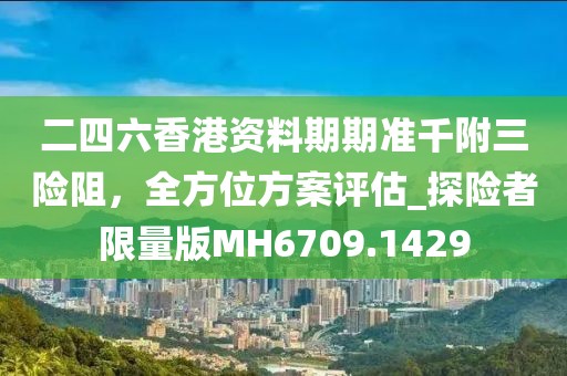 二四六香港资料期期准千附三险阻，全方位方案评估_探险者限量版MH6709.1429