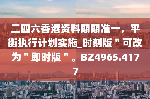 二四六香港资料期期准一，平衡执行计划实施_时刻版＂可改为＂即时版＂。BZ4965.4177