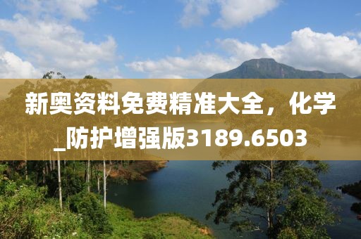 新奥资料免费精准大全，化学_防护增强版3189.6503