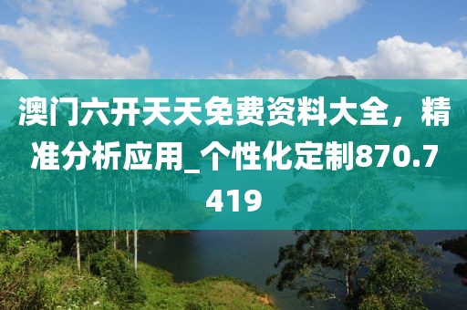 澳门六开天天免费资料大全，精准分析应用_个性化定制870.7419