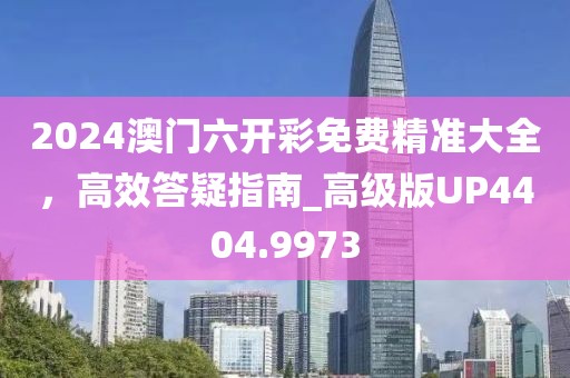 2024澳门六开彩免费精准大全，高效答疑指南_高级版UP4404.9973