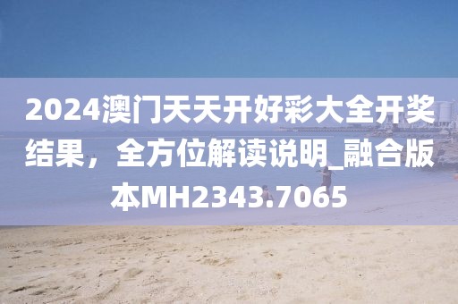 2024澳门天天开好彩大全开奖结果，全方位解读说明_融合版本MH2343.7065