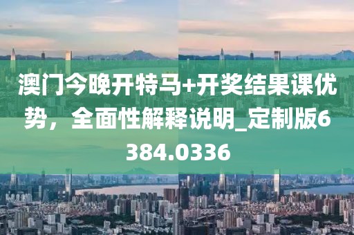 澳门今晚开特马+开奖结果课优势，全面性解释说明_定制版6384.0336