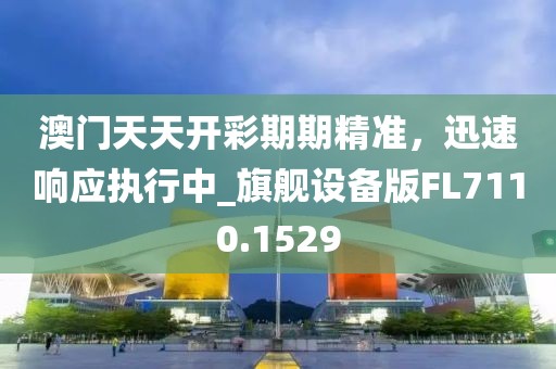 澳门天天开彩期期精准，迅速响应执行中_旗舰设备版FL7110.1529