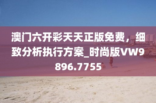 澳门六开彩天天正版免费，细致分析执行方案_时尚版VW9896.7755