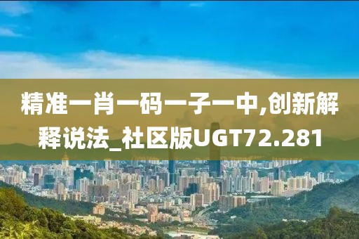 精准一肖一码一子一中,创新解释说法_社区版UGT72.281