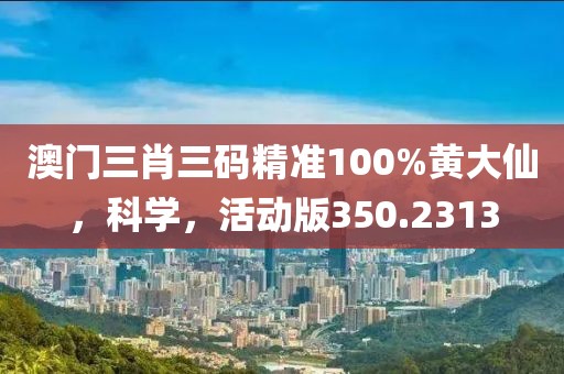 澳门三肖三码精准100%黄大仙，科学，活动版350.2313