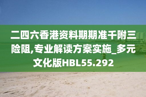二四六香港资料期期准千附三险阻,专业解读方案实施_多元文化版HBL55.292