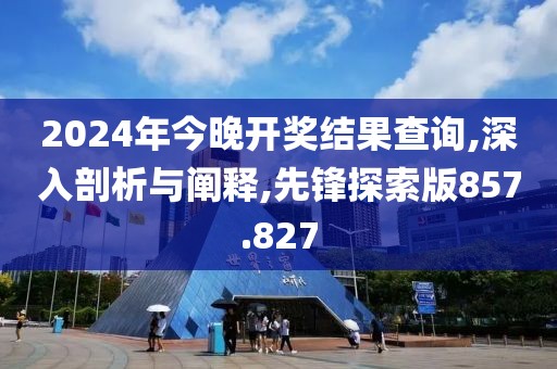 2024年今晚开奖结果查询,深入剖析与阐释,先锋探索版857.827