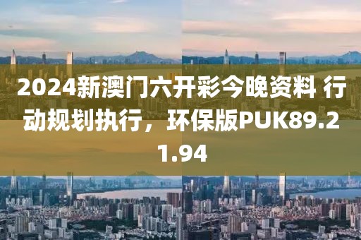 2024新澳门六开彩今晚资料 行动规划执行，环保版PUK89.21.94